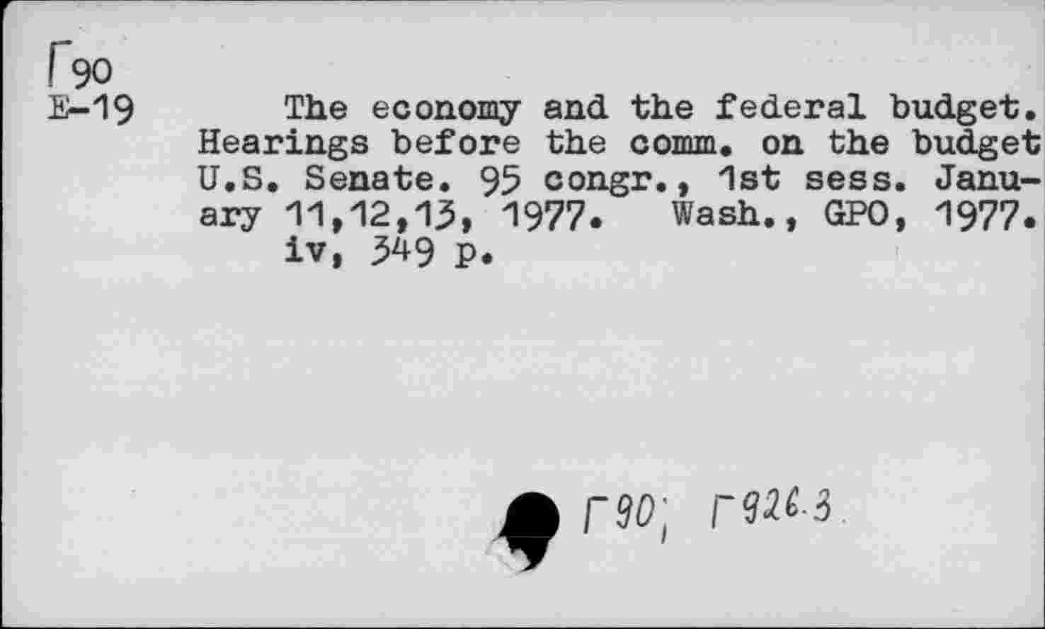 ﻿1^90
E-19
The economy and the federal budget. Hearings before the comm, on the budget U.S. Senate. 95 congr., 1st sess. January 11,12,13, 1977. Wash., GPO, 1977.
iv, 3^9 p.
rdol rUM